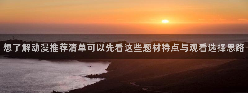 动漫国漫推荐:想了解动漫推荐清单可以先看这些题材特点与观看选择思路