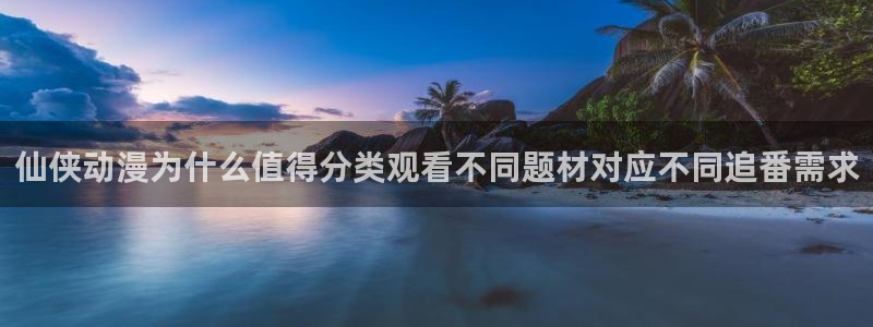 修仙动漫推荐:仙侠动漫为什么值得分类观看不同题材对应不同追番需求