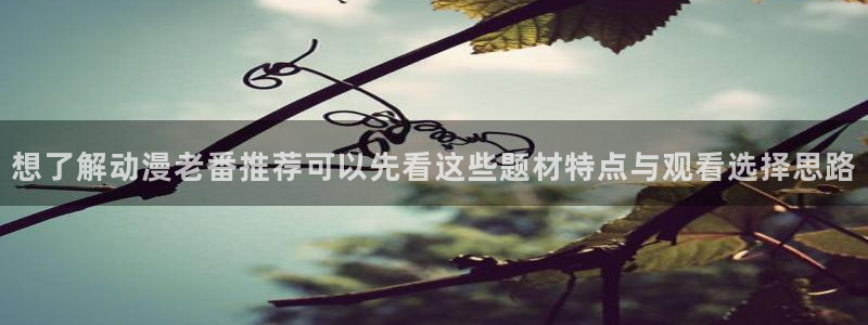 全部动漫：想了解动漫老番推荐可以先看这些题材特点与观看选择思路